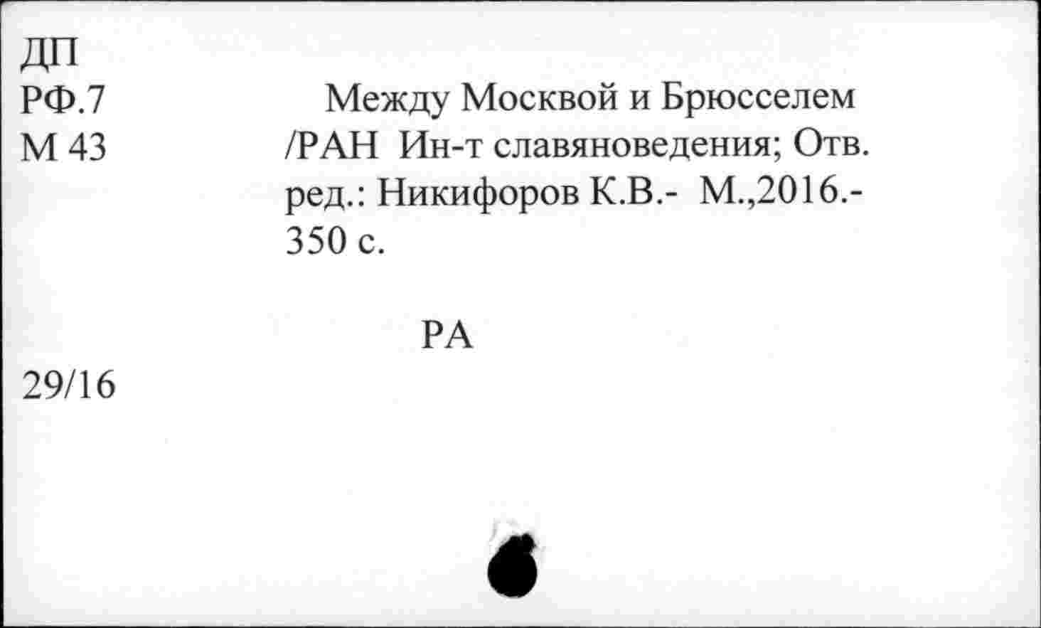 ﻿ДП РФ.7 М 43	Между Москвой и Брюсселем /РАН Ин-т славяноведения; Отв. ред.: Никифоров К.В.- М.,2016.-350 с. РА
29/16